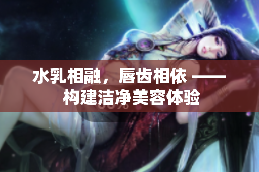 水乳相融，唇齒相依 —— 構建潔凈美容體驗
