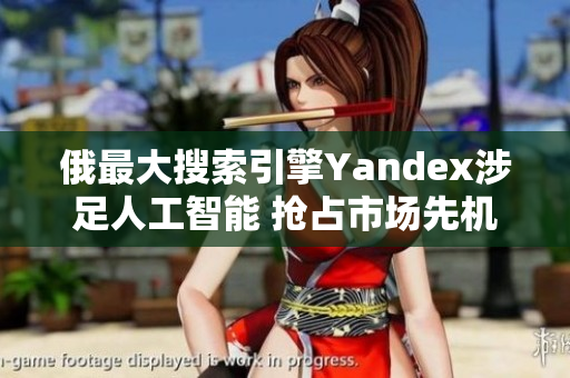 俄最大搜索引擎Yandex涉足人工智能 搶占市場先機