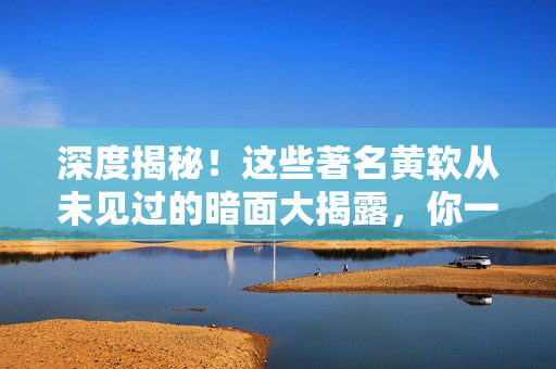 深度揭秘！這些著名黃軟從未見過的暗面大揭露，你一定不能錯過！