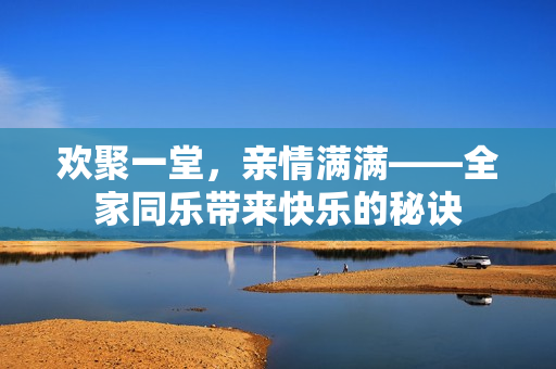 歡聚一堂，親情滿滿——全家同樂帶來快樂的秘訣