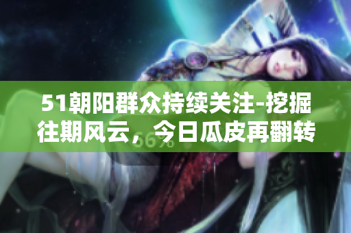 51朝陽群眾持續(xù)關注-挖掘往期風云，今日瓜皮再翻轉