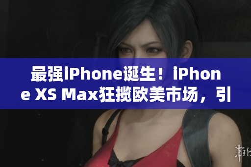 最強iPhone誕生！iPhone XS Max狂攬歐美市場，引領高端手機風潮！
