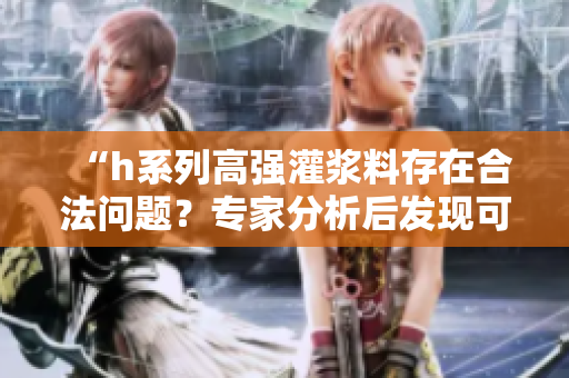 “h系列高強灌漿料存在合法問題？專家分析后發現可能涉及違規操作”