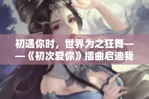 初遇你時(shí)，世界為之狂舞——《初次愛你》插曲啟迪我的世界