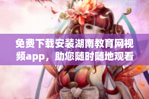 免費下載安裝湖南教育網視頻app，助您隨時隨地觀看教育資源
