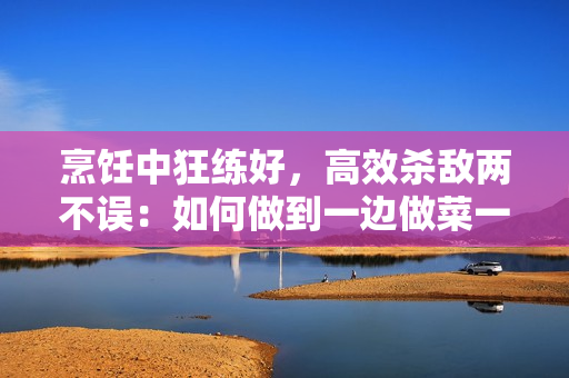 烹飪中狂練好，高效殺敵兩不誤：如何做到一邊做菜一邊有效練習(xí)？