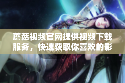 蘑菇視頻官網提供視頻下載服務，快速獲取你喜歡的影片