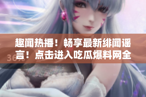 趣聞熱播！暢享最新緋聞謠言！點擊進入吃瓜爆料網全新官方門戶！
