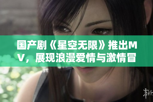 國產劇《星空無限》推出MV，展現浪漫愛情與激情冒險！