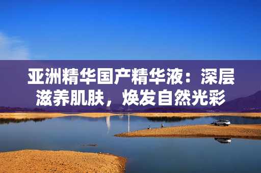 亞洲精華國產精華液：深層滋養肌膚，煥發自然光彩
