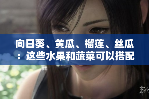 向日葵、黃瓜、榴蓮、絲瓜：這些水果和蔬菜可以搭配食用嗎？