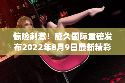 驚險刺激！威久國際重磅發布2022年8月9日最新精彩視頻(1)