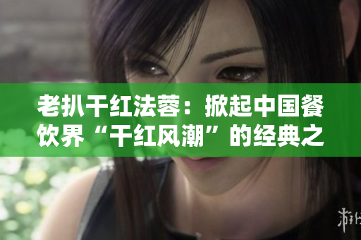 老扒干紅法蓉：掀起中國餐飲界“干紅風潮”的經典之作