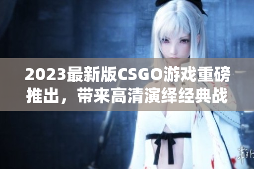 2023最新版CSGO游戲重磅推出，帶來高清演繹經典戰役