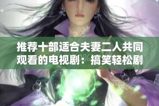 推薦十部適合夫妻二人共同觀看的電視劇：搞笑輕松劇和浪漫愛情劇應有盡有！
