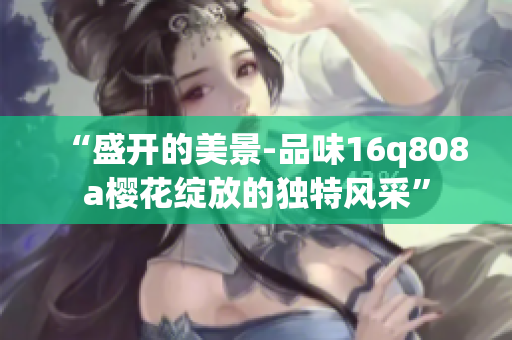 “盛開的美景-品味16q808a櫻花綻放的獨特風采”