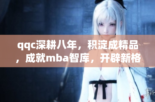 qqc深耕八年，積淀成精品，成就mba智庫，開辟新格局
