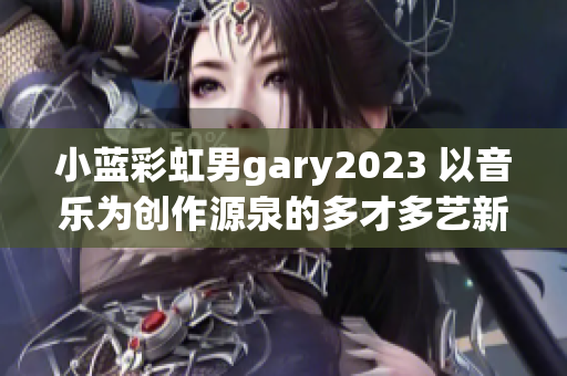 小藍(lán)彩虹男g(shù)ary2023 以音樂為創(chuàng)作源泉的多才多藝新興音樂人