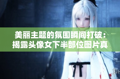 美麗主題的氛圍瞬間打破：揭露頭像女下半部位圖片真實(shí)身份