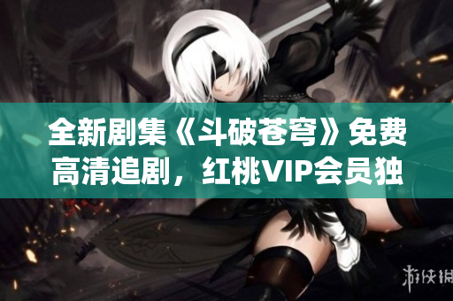 全新劇集《斗破蒼穹》免費(fèi)高清追劇，紅桃VIP會(huì)員獨(dú)家福利享不停(1)