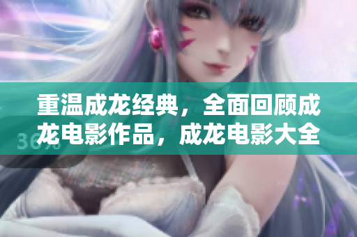重溫成龍經(jīng)典，全面回顧成龍電影作品，成龍電影大全在線播放！