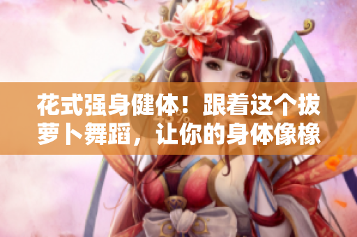 花式強身健體！跟著這個拔蘿卜舞蹈，讓你的身體像橡皮筋一樣靈活