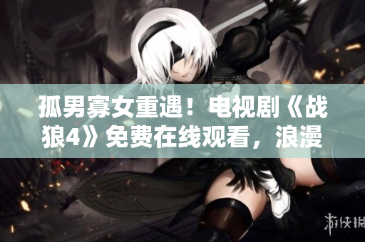 孤男寡女重遇！電視劇《戰狼4》免費在線觀看，浪漫再次續寫