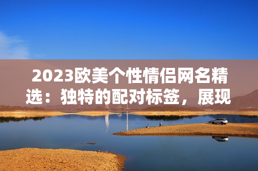 2023歐美個性情侶網名精選：獨特的配對標簽，展現愛的風采
