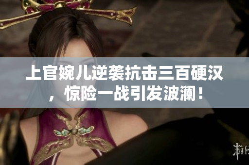 上官婉兒逆襲抗擊三百硬漢，驚險一戰(zhàn)引發(fā)波瀾！