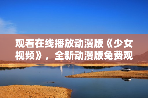 觀看在線播放動漫版《少女視頻》，全新動漫版免費觀看方式分享