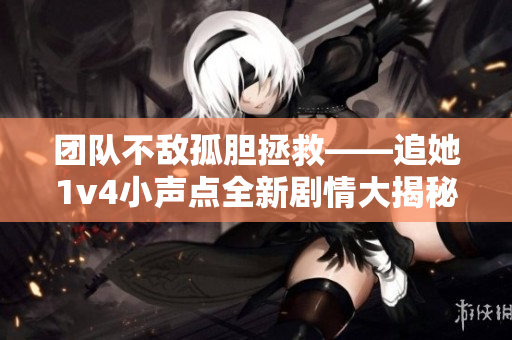 團隊不敵孤膽拯救——追她1v4小聲點全新劇情大揭秘