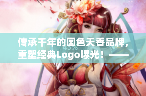 傳承千年的國色天香品牌，重塑經典Logo曝光！——新聞報道