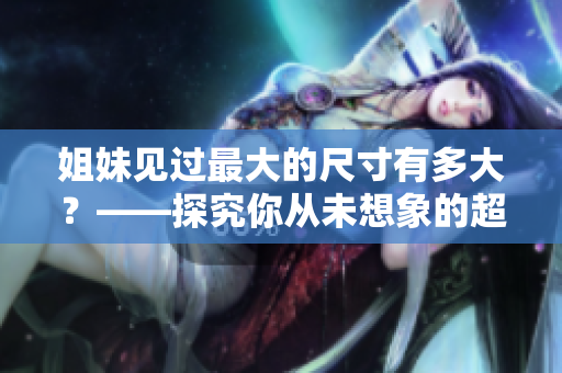 姐妹見過最大的尺寸有多大？——探究你從未想象的超長物品