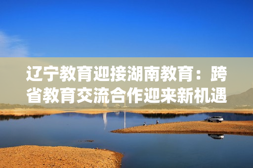 遼寧教育迎接湖南教育：跨省教育交流合作迎來新機(jī)遇(1)