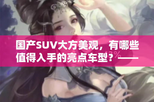 國產(chǎn)SUV大方美觀，有哪些值得入手的亮點車型？——導(dǎo)購