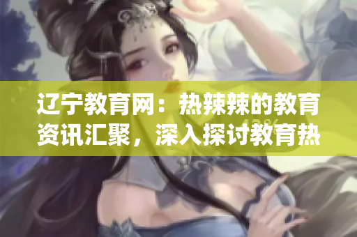 遼寧教育網(wǎng)：熱辣辣的教育資訊匯聚，深入探討教育熱點(diǎn)問題(1)
