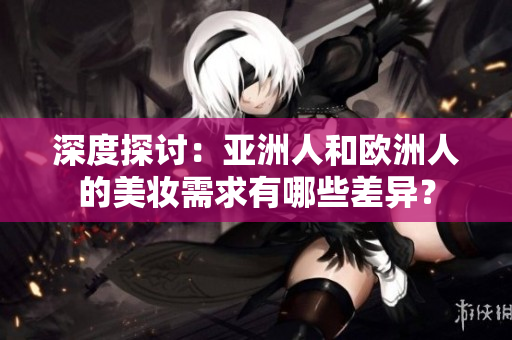 深度探討：亞洲人和歐洲人的美妝需求有哪些差異？