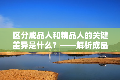 區(qū)分成品人和精品人的關(guān)鍵差異是什么？——解析成品人和精品人的特點(diǎn)。