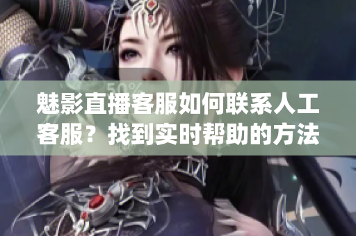 魅影直播客服如何聯系人工客服？找到實時幫助的方法(1)