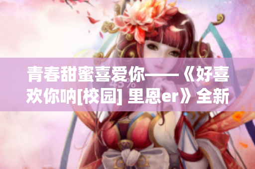 青春甜蜜喜愛你——《好喜歡你吶[校園] 里恩er》全新故事揭秘(1)