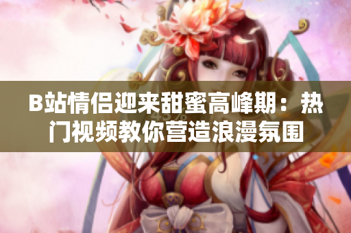 B站情侶迎來甜蜜高峰期：熱門視頻教你營造浪漫氛圍