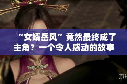 “女婿岳風”竟然最終成了主角？一個令人感動的故事