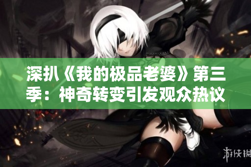 深扒《我的極品老婆》第三季：神奇轉變引發(fā)觀眾熱議，劇情再升級！