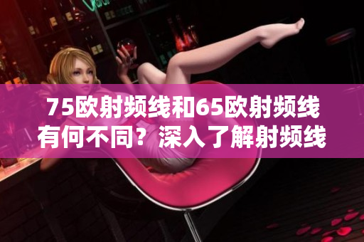 75歐射頻線和65歐射頻線有何不同？深入了解射頻線的特點和區別