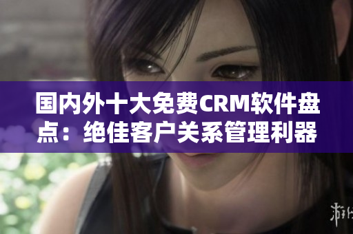 國內外十大免費CRM軟件盤點：絕佳客戶關系管理利器推薦