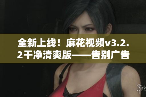 全新上線！麻花視頻v3.2.2干凈清爽版——告別廣告，暢享流暢觀影體驗