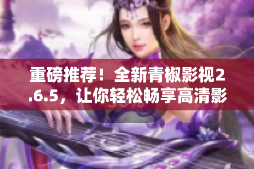 重磅推薦！全新青椒影視2.6.5，讓你輕松暢享高清影視！