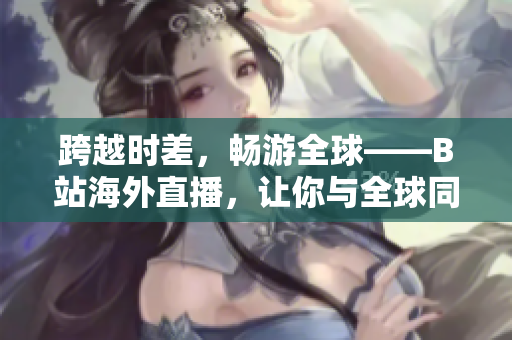 跨越時差，暢游全球——B站海外直播，讓你與全球同步！