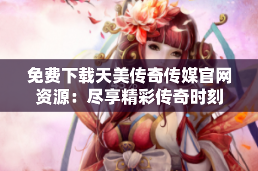 免費下載天美傳奇傳媒官網資源：盡享精彩傳奇時刻