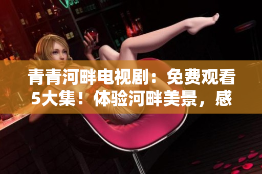 青青河畔電視劇：免費觀看5大集！體驗河畔美景，感受人生百態！